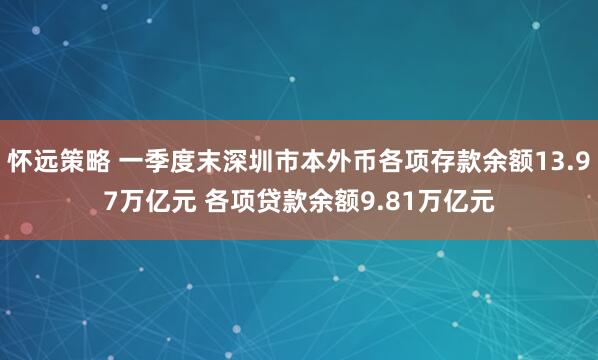 怀远策略 一季度末深圳市本外币各项存款余额13.97万亿元 各项贷款余额9.81万亿元