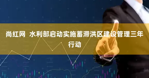 尚红网  水利部启动实施蓄滞洪区建设管理三年行动