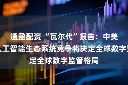 通盈配资 “瓦尔代”报告：中美主导的人工智能生态系统竞争将决定全球数字监管格局