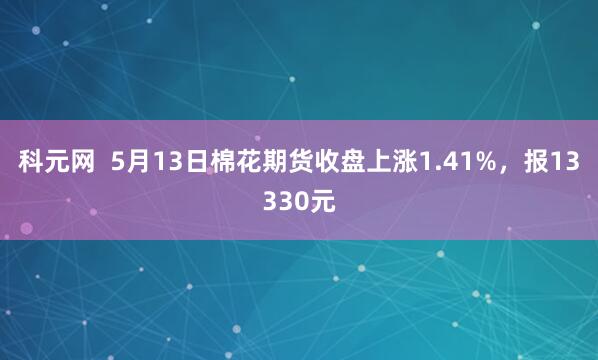 科元网  5月13日棉花期货收盘上涨1.41%，报13330元