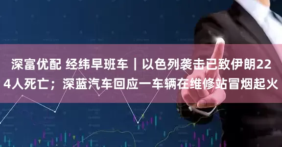 深富优配 经纬早班车｜以色列袭击已致伊朗224人死亡；深蓝汽车回应一车辆在维修站冒烟起火