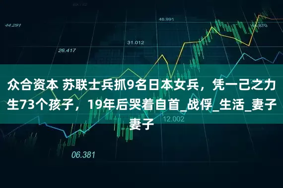 众合资本 苏联士兵抓9名日本女兵，凭一己之力生73个孩子，19年后哭着自首_战俘_生活_妻子
