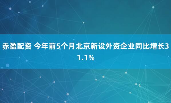 赤盈配资 今年前5个月北京新设外资企业同比增长31.1%