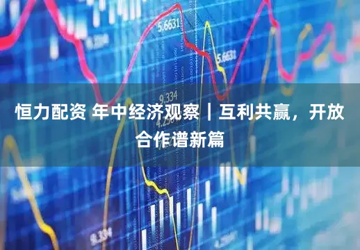 恒力配资 年中经济观察｜互利共赢，开放合作谱新篇