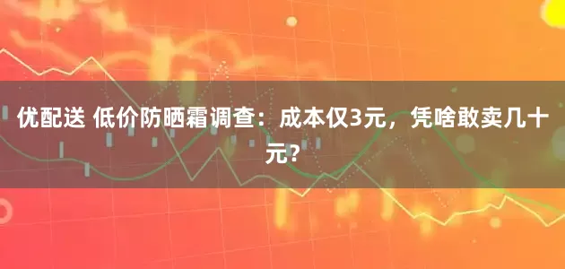 优配送 低价防晒霜调查：成本仅3元，凭啥敢卖几十元？
