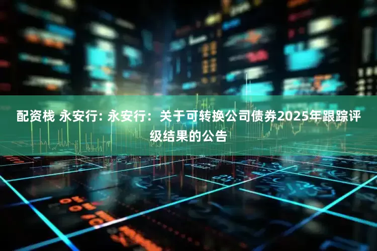 配资栈 永安行: 永安行：关于可转换公司债券2025年跟踪评级结果的公告