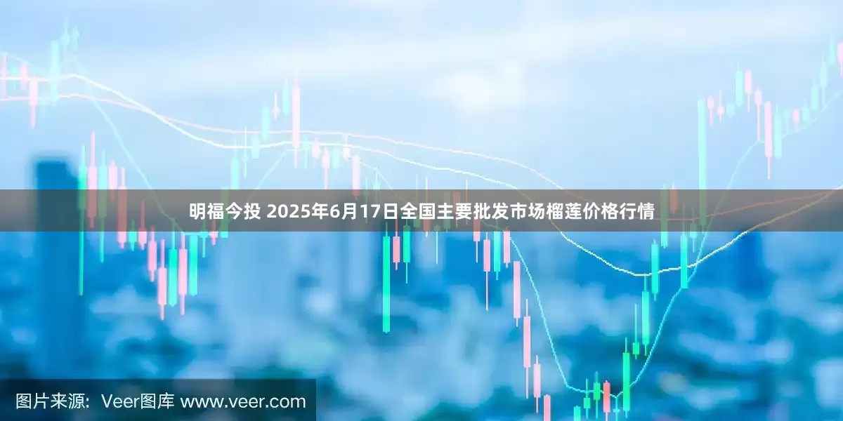 明福今投 2025年6月17日全国主要批发市场榴莲价格行情
