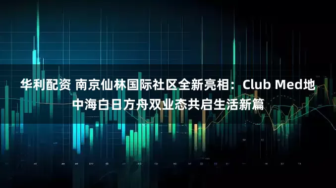 华利配资 南京仙林国际社区全新亮相：Club Med地中海白日方舟双业态共启生活新篇