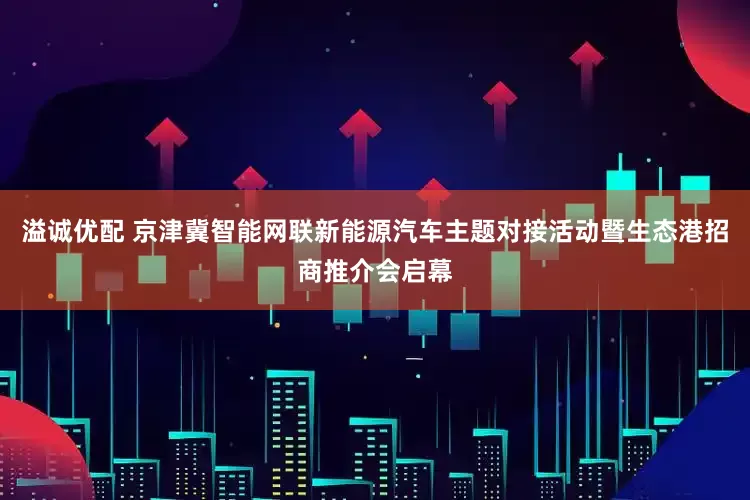 溢诚优配 京津冀智能网联新能源汽车主题对接活动暨生态港招商推介会启幕